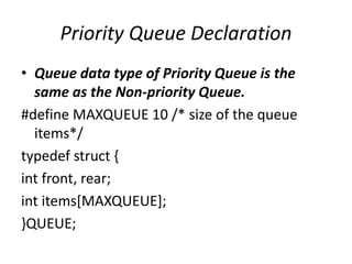 Priority Queue Declaration
• Queue data type of Priority Queue is the
same as the Non-priority Queue.
#define MAXQUEUE 10 /* size of the queue
items*/
typedef struct {
int front, rear;
int items[MAXQUEUE];
}QUEUE;
 