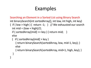 Examples
Searching an Element in a Sorted List using Binary Search
int binarySearch(int sortedArray[], int low, int high, int key)
{ if ( low > high ) { return -1; } // We exhausted our search
int mid = (low + high)/2;
if ( sortedArray[mid] == key ) { return mid; }
else
{ if ( sortedArray[mid] > key )
{ return binarySearch(sortedArray, low, mid-1, key); }
else
{ return binarySearch(sortedArray, mid+1, high, key); }
}
}
 