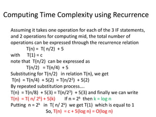 Computing Time Complexity using Recurrence
Assuming it takes one operation for each of the 3 IF statements,
and 2 operations for computing mid, the total number of
operations can be expressed through the recurrence relation
T(n) = T( n/2) + 5
with T(1) = c
note that T(n/2) can be expressed as
T(n/2) = T(n/4) + 5
Substituting for T(n/2) in relation T(n), we get
T(n) = T(n/4) + 5(2) = T(n/22) + 5(2)
By repeated substitution process….
T(n) = T(n/8) + 5(3) = T(n/23) + 5(3) and finally we can write
T(n) = T( n/ 2k) + 5(k) If n = 2k then k = log n
Putting n = 2k in T( n/ 2k) we get T(1) which is equal to 1
So, T(n) = c + 5(log n) = O(log n)
 