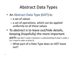 15
Abstract Data Types
• An Abstract Data Type (ADT) is:
– a set of values
– a set of operations, which can be applied
uniformly to all these values
• To abstract is to leave out/hide details,
keeping (hopefully) the more important
parts (we don’t need a mechanic’s understanding of what’s under a
car’s hood in order to drive it)
– What part of a Data Type does an ADT leave
out?
 