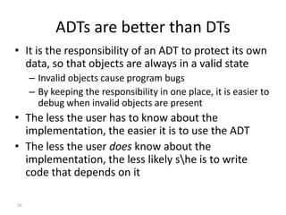 16
ADTs are better than DTs
• It is the responsibility of an ADT to protect its own
data, so that objects are always in a valid state
– Invalid objects cause program bugs
– By keeping the responsibility in one place, it is easier to
debug when invalid objects are present
• The less the user has to know about the
implementation, the easier it is to use the ADT
• The less the user does know about the
implementation, the less likely she is to write
code that depends on it
 