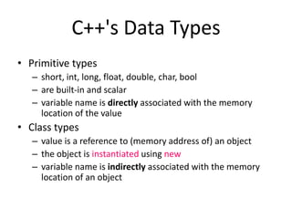 C++'s Data Types
• Primitive types
– short, int, long, float, double, char, bool
– are built-in and scalar
– variable name is directly associated with the memory
location of the value
• Class types
– value is a reference to (memory address of) an object
– the object is instantiated using new
– variable name is indirectly associated with the memory
location of an object
 