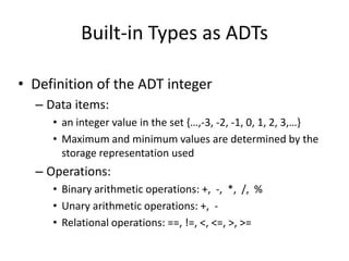 Built-in Types as ADTs
• Definition of the ADT integer
– Data items:
• an integer value in the set {…,-3, -2, -1, 0, 1, 2, 3,…}
• Maximum and minimum values are determined by the
storage representation used
– Operations:
• Binary arithmetic operations: +, -, *, /, %
• Unary arithmetic operations: +, -
• Relational operations: ==, !=, <, <=, >, >=
 