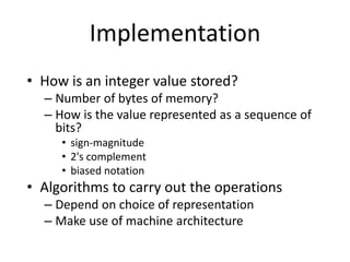 Implementation
• How is an integer value stored?
– Number of bytes of memory?
– How is the value represented as a sequence of
bits?
• sign-magnitude
• 2's complement
• biased notation
• Algorithms to carry out the operations
– Depend on choice of representation
– Make use of machine architecture
 