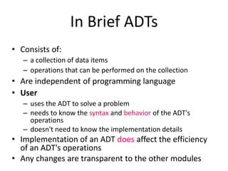 In Brief ADTs
• Consists of:
– a collection of data items
– operations that can be performed on the collection
• Are independent of programming language
• User
– uses the ADT to solve a problem
– needs to know the syntax and behavior of the ADT's
operations
– doesn't need to know the implementation details
• Implementation of an ADT does affect the efficiency
of an ADT's operations
• Any changes are transparent to the other modules
 