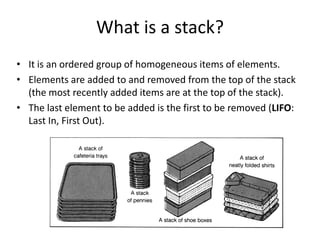 What is a stack?
• It is an ordered group of homogeneous items of elements.
• Elements are added to and removed from the top of the stack
(the most recently added items are at the top of the stack).
• The last element to be added is the first to be removed (LIFO:
Last In, First Out).
 