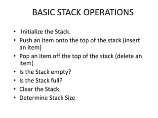 BASIC STACK OPERATIONS
• Initialize the Stack.
• Push an item onto the top of the stack (insert
an item)
• Pop an item off the top of the stack (delete an
item)
• Is the Stack empty?
• Is the Stack full?
• Clear the Stack
• Determine Stack Size
 