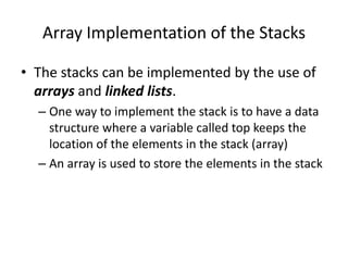 Array Implementation of the Stacks
• The stacks can be implemented by the use of
arrays and linked lists.
– One way to implement the stack is to have a data
structure where a variable called top keeps the
location of the elements in the stack (array)
– An array is used to store the elements in the stack
 