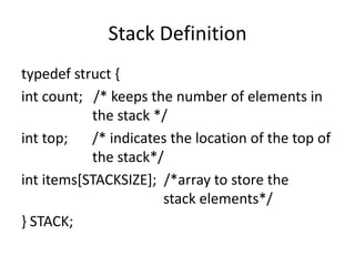 Stack Definition
typedef struct {
int count; /* keeps the number of elements in
the stack */
int top; /* indicates the location of the top of
the stack*/
int items[STACKSIZE]; /*array to store the
stack elements*/
} STACK;
 