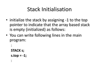 Stack Initialisation
• initialize the stack by assigning -1 to the top
pointer to indicate that the array based stack
is empty (initialized) as follows:
• You can write following lines in the main
program:
:
STACK s;
s.top = -1;
:
 