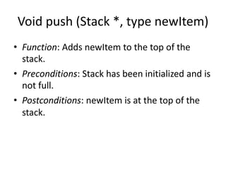 Void push (Stack *, type newItem)
• Function: Adds newItem to the top of the
stack.
• Preconditions: Stack has been initialized and is
not full.
• Postconditions: newItem is at the top of the
stack.
 
