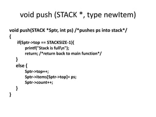 void push (STACK *, type newItem)
void push(STACK *Sptr, int ps) /*pushes ps into stack*/
{
if(Sptr->top == STACKSIZE-1){
printf("Stack is fulln");
return; /*return back to main function*/
}
else {
Sptr->top++;
Sptr->items[Sptr->top]= ps;
Sptr->count++;
}
}
 