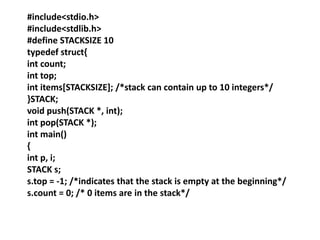#include<stdio.h>
#include<stdlib.h>
#define STACKSIZE 10
typedef struct{
int count;
int top;
int items[STACKSIZE]; /*stack can contain up to 10 integers*/
}STACK;
void push(STACK *, int);
int pop(STACK *);
int main()
{
int p, i;
STACK s;
s.top = -1; /*indicates that the stack is empty at the beginning*/
s.count = 0; /* 0 items are in the stack*/
 