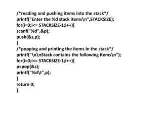 /*reading and pushing items into the stack*/
printf("Enter the %d stack itemsn",STACKSIZE);
for(i=0;i<= STACKSIZE-1;i++){
scanf("%d",&p);
push(&s,p);
}
/*popping and printing the items in the stack*/
printf("nnStack contains the following itemsn");
for(i=0;i<= STACKSIZE-1;i++){
p=pop(&s);
printf("%dt",p);
}
return 0;
}
 