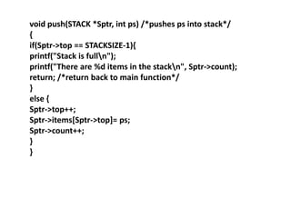 void push(STACK *Sptr, int ps) /*pushes ps into stack*/
{
if(Sptr->top == STACKSIZE-1){
printf("Stack is fulln");
printf("There are %d items in the stackn", Sptr->count);
return; /*return back to main function*/
}
else {
Sptr->top++;
Sptr->items[Sptr->top]= ps;
Sptr->count++;
}
}
 