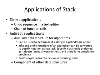 Applications of Stack
• Direct applications
– Undo sequence in a text editor
– Chain of function calls
• Indirect applications
– Auxiliary data structure for algorithms
• Can be used to determine if a string is a palindrome or not.
• Infix and prefix notations of an expression can be converted
to postfix notation using stack. (postfix notation is preferred
as it doesn’t need any parenthesis and there is no prescience
problem.)
• Postfix expressions can be evaluated using stack
– Component of other data structures
 