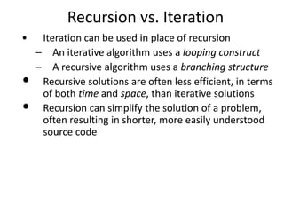 • Iteration can be used in place of recursion
– An iterative algorithm uses a looping construct
– A recursive algorithm uses a branching structure
• Recursive solutions are often less efficient, in terms
of both time and space, than iterative solutions
• Recursion can simplify the solution of a problem,
often resulting in shorter, more easily understood
source code
Recursion vs. Iteration
 