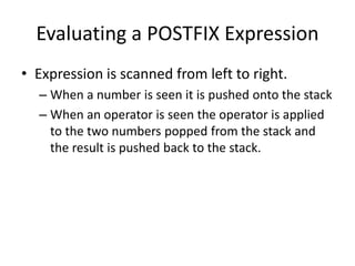 Evaluating a POSTFIX Expression
• Expression is scanned from left to right.
– When a number is seen it is pushed onto the stack
– When an operator is seen the operator is applied
to the two numbers popped from the stack and
the result is pushed back to the stack.
 