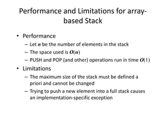 Performance and Limitations for array-
based Stack
• Performance
– Let n be the number of elements in the stack
– The space used is O(n)
– PUSH and POP (and other) operations run in time O(1)
• Limitations
– The maximum size of the stack must be defined a
priori and cannot be changed
– Trying to push a new element into a full stack causes
an implementation-specific exception
 