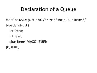 Declaration of a Queue
# define MAXQUEUE 50 /* size of the queue items*/
typedef struct {
int front;
int rear;
char items[MAXQUEUE];
}QUEUE;
 