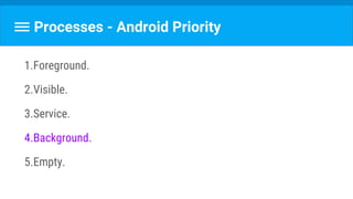 Processes - Android Priority
1.Foreground.
2.Visible.
3.Service.
4.Background.
5.Empty.
 