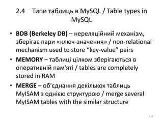 2.4 Типи таблиць в MySQL / Table types in
MySQL
128
• BDB (Berkeley DB) – нереляційний механізм,
зберігає пари «ключ-значення» / non-relational
mechanism used to store “key-value” pairs
• MEMORY – таблиці цілком зберігаються в
оперативній пам'яті / tables are completely
stored in RAM
• MERGE – об'єднання декількох таблиць
MyISAM з однією структурою / merge several
MyISAM tables with the similar structure
 
