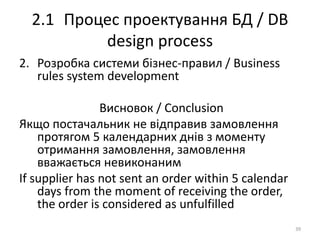 2.1 Процес проектування БД / DB
design process
2. Розробка системи бізнес-правил / Business
rules system development
Висновок / Conclusion
Якщо постачальник не відправив замовлення
протягом 5 календарних днів з моменту
отримання замовлення, замовлення
вважається невиконаним
If supplier has not sent an order within 5 calendar
days from the moment of receiving the order,
the order is considered as unfulfilled
39
 