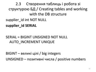 2.3 Створення таблиць і робота зі
структурою БД / Creating tables and working
with the DB structure
72
supplier_id int NOT NULL
supplier_id SERIAL
SERIAL = BIGINT UNSIGNED NOT NULL
AUTO_INCREMENT UNIQUE
BIGINT – великі цілі / big integers
UNSIGNED – позитивні числа / positive numbers
 