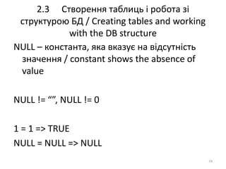 2.3 Створення таблиць і робота зі
структурою БД / Creating tables and working
with the DB structure
74
NULL – константа, яка вказує на відсутність
значення / constant shows the absence of
value
NULL != “”, NULL != 0
1 = 1 => TRUE
NULL = NULL => NULL
 