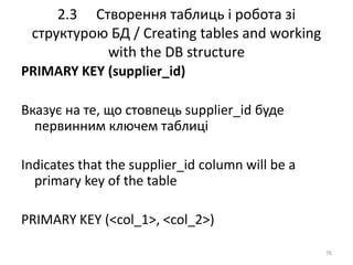 2.3 Створення таблиць і робота зі
структурою БД / Creating tables and working
with the DB structure
76
PRIMARY KEY (supplier_id)
Вказує на те, що стовпець supplier_id буде
первинним ключем таблиці
Indicates that the supplier_id column will be a
primary key of the table
PRIMARY KEY (<col_1>, <col_2>)
 