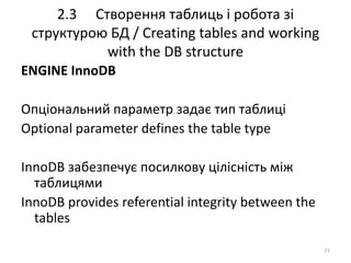2.3 Створення таблиць і робота зі
структурою БД / Creating tables and working
with the DB structure
77
ENGINE InnoDB
Опціональний параметр задає тип таблиці
Optional parameter defines the table type
InnoDB забезпечує посилкову цілісність між
таблицями
InnoDB provides referential integrity between the
tables
 