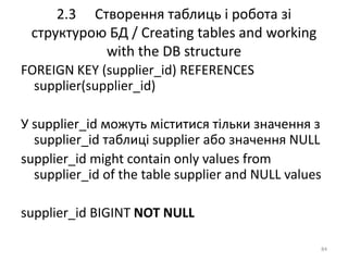 2.3 Створення таблиць і робота зі
структурою БД / Creating tables and working
with the DB structure
84
FOREIGN KEY (supplier_id) REFERENCES
supplier(supplier_id)
У supplier_id можуть міститися тільки значення з
supplier_id таблиці supplier або значення NULL
supplier_id might contain only values from
supplier_id of the table supplier and NULL values
supplier_id BIGINT NOT NULL
 
