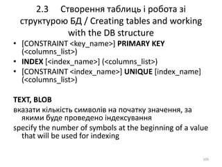 2.3 Створення таблиць і робота зі
структурою БД / Creating tables and working
with the DB structure
109
• [CONSTRAINT <key_name>] PRIMARY KEY
(<columns_list>)
• INDEX [<index_name>] (<columns_list>)
• [CONSTRAINT <index_name>] UNIQUE [index_name]
(<columns_list>)
TEXT, BLOB
вказати кількість символів на початку значення, за
якими буде проведено індексування
specify the number of symbols at the beginning of a value
that will be used for indexing
 