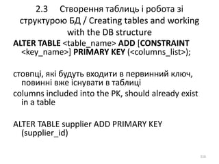 2.3 Створення таблиць і робота зі
структурою БД / Creating tables and working
with the DB structure
116
ALTER TABLE <table_name> ADD [CONSTRAINT
<key_name>] PRIMARY KEY (<columns_list>);
стовпці, які будуть входити в первинний ключ,
повинні вже існувати в таблиці
columns included into the PK, should already exist
in a table
ALTER TABLE supplier ADD PRIMARY KEY
(supplier_id)
 