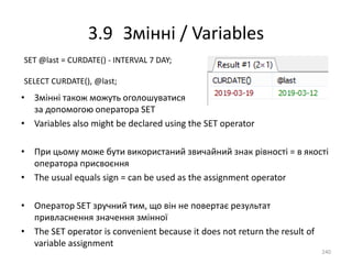 3.9 Змінні / Variables
• Змінні також можуть оголошуватися
за допомогою оператора SET
• Variables also might be declared using the SET operator
• При цьому може бути використаний звичайний знак рівності = в якості
оператора присвоєння
• The usual equals sign = can be used as the assignment operator
• Оператор SET зручний тим, що він не повертає результат
привласнення значення змінної
• The SET operator is convenient because it does not return the result of
variable assignment
240
SET @last = CURDATE() - INTERVAL 7 DAY;
SELECT CURDATE(), @last;
 