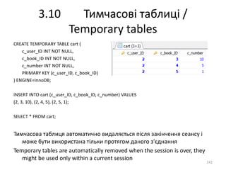 3.10 Тимчасові таблиці /
Temporary tables
242
CREATE TEMPORARY TABLE cart (
c_user_ID INT NOT NULL,
c_book_ID INT NOT NULL,
c_number INT NOT NULL,
PRIMARY KEY (c_user_ID, c_book_ID)
) ENGINE=InnoDB;
INSERT INTO cart (c_user_ID, c_book_ID, c_number) VALUES
(2, 3, 10), (2, 4, 5), (2, 5, 1);
SELECT * FROM cart;
Тимчасова таблиця автоматично видаляється після закінчення сеансу і
може бути використана тільки протягом даного з'єднання
Temporary tables are automatically removed when the session is over, they
might be used only within a current session
 