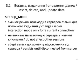 3.1 Вставка, видалення і оновлення даних /
Insert, delete, and update data
147
SET SQL_MODE
• змінює режим взаємодії з сервером тільки для
поточного з'єднання / changes server
interaction mode only for a current connection
• не впливає на взаємодію сервера з іншими
клієнтами / do not affect other sessions
• зберігається до моменту відключення від
сервера / persists until disconnected from server
 