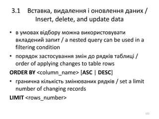3.1 Вставка, видалення і оновлення даних /
Insert, delete, and update data
152
• в умовах відбору можна використовувати
вкладений запит / a nested query can be used in a
filtering condition
• порядок застосування змін до рядків таблиці /
order of applying changes to table rows
ORDER BY <column_name> [ASC | DESC]
• гранична кількість змінюваних рядків / set a limit
number of changing records
LIMIT <rows_number>
 