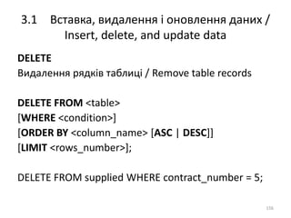 3.1 Вставка, видалення і оновлення даних /
Insert, delete, and update data
156
DELETE
Видалення рядків таблиці / Remove table records
DELETE FROM <table>
[WHERE <condition>]
[ORDER BY <column_name> [ASC | DESC]]
[LIMIT <rows_number>];
DELETE FROM supplied WHERE contract_number = 5;
 
