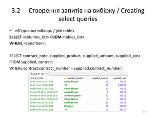 3.2 Створення запитів на вибірку / Creating
select queries
174
• об'єднання таблиць / join tables
SELECT <columns_list> FROM <tables_list>
WHERE <condition>;
SELECT contract_note, supplied_product, supplied_amount, supplied_cost
FROM supplied, contract
WHERE contract.contract_number = supplied.contract_number;
 