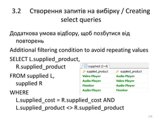 3.2 Створення запитів на вибірку / Creating
select queries
178
Додаткова умова відбору, щоб позбутися від
повторень
Additional filtering condition to avoid repeating values
SELECT L.supplied_product,
R.supplied_product
FROM supplied L,
supplied R
WHERE
L.supplied_cost = R.supplied_cost AND
L.supplied_product <> R.supplied_product
 