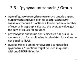 3.6 Групування записів / Group
190
• функції дозволяють дізнатися число рядків в групі,
підрахувати середнє значення, отримати суму
значень стовпців / functions allow to define a number
of records in a group, calculate the average value, get
the sum of values for columns
• результуюче значення обчислюється для значень,
що не є NULL / a result value is calculated for values do
not equal to NULL
• функції можна використовувати в запитах без
груповання / functions might be used in queries
without GROUP BY option
 