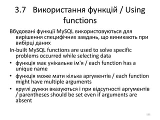 3.7 Використання функцій / Using
functions
195
Вбудовані функції MySQL використовуються для
вирішення специфічних завдань, що виникають при
вибірці даних
In-built MySQL functions are used to solve specific
problems occurred while selecting data
• функція має унікальне ім'я / each function has a
unique name
• функція може мати кілька аргументів / each function
might have multiple arguments
• круглі дужки вказуються і при відсутності аргументів
/ parentheses should be set even if arguments are
absent
 