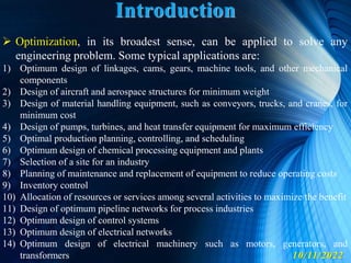 10/11/2022
 Optimization, in its broadest sense, can be applied to solve any
engineering problem. Some typical applications are:
1) Optimum design of linkages, cams, gears, machine tools, and other mechanical
components
2) Design of aircraft and aerospace structures for minimum weight
3) Design of material handling equipment, such as conveyors, trucks, and cranes, for
minimum cost
4) Design of pumps, turbines, and heat transfer equipment for maximum efficiency
5) Optimal production planning, controlling, and scheduling
6) Optimum design of chemical processing equipment and plants
7) Selection of a site for an industry
8) Planning of maintenance and replacement of equipment to reduce operating costs
9) Inventory control
10) Allocation of resources or services among several activities to maximize the benefit
11) Design of optimum pipeline networks for process industries
12) Optimum design of control systems
13) Optimum design of electrical networks
14) Optimum design of electrical machinery such as motors, generators, and
transformers
Introduction
 