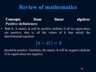 90
Review of mathematics
Concepts from linear algebra:
Positive definiteness
• Test 1: A matrix A will be positive definite if all its eigenvalues
are positive; that is, all the values of  that satisfy the
determinental equation
should be positive. Similarly, the matrix A will be negative definite
if its eigenvalues are negative.
A − 𝜆I = 0
 