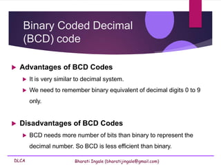 DLCA Bharati Ingale (bharatijingale@gmail.com)
Binary Coded Decimal
(BCD) code
 Advantages of BCD Codes
 It is very similar to decimal system.
 We need to remember binary equivalent of decimal digits 0 to 9
only.
 Disadvantages of BCD Codes
 BCD needs more number of bits than binary to represent the
decimal number. So BCD is less efficient than binary.
 