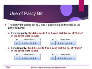 DLCA Bharati Ingale (bharatijingale@gmail.com)
 For even parity, this bit is set to 1 or 0 such that the no. of "1 bits"
in the entire word is even.
 For odd parity, this bit is set to 1 or 0 such that the no. of "1 bits"
in the entire word is odd.
Use of Parity Bit
 The parity bit can be set to 0 and 1 depending on the type of the
parity required.
 