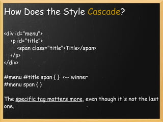 How Does the Style  Cascade ? <div id=&quot;menu&quot;>      <p id=&quot;title&quot;>          <span class=&quot;title&quot;>Title</span>      </p> </div> #menu #title span { }  <-- winner #menu span { }  The  specific tag matters more , even though it's not the last one. 