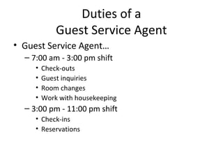 Duties of a
             Guest Service Agent
• Guest Service Agent…
  – 7:00 am - 3:00 pm shift
     •   Check-outs
     •   Guest inquiries
     •   Room changes
     •   Work with housekeeping
  – 3:00 pm - 11:00 pm shift
     • Check-ins
     • Reservations
 