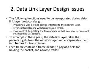 2. Data Link Layer Design Issues
• The following functions need to be incorporated during data
link layer protocol design:
– Providing a well-defined service interface to the network layer.
– Error control: Dealing with transmission errors.
– Flow control: Regulating the flow of data so that slow receivers are not
swamped by fast senders.
• To accomplish these goals, the data link layer takes the
packets it gets from the network layer and encapsulates them
into frames for transmission.
• Each frame contains a frame header, a payload field for
holding the packet, and a frame trailer.
3
 